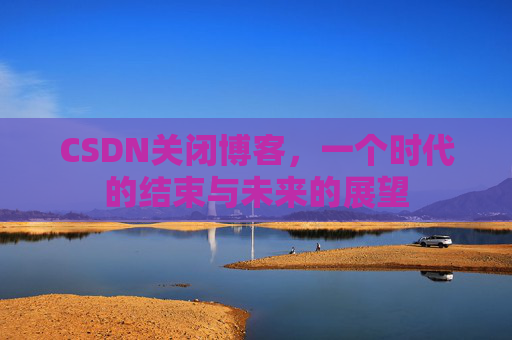 CSDN关闭博客，一个时代的结束与未来的展望